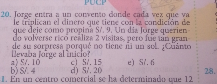 PUCP
20. Jorge entra a un convento donde cada vez que va
le triplican el dinero que tiene con la condición de
que deje como propina S/. 9. Un día Jorge querien-
do volverse rico realiza 2 visitas, pero fue tan gran-
de su sorpresa porqué no tiene ni un sol. ¿Cuánto
llevaba Jorge al inicio?
a) S/. 10 c) S/. 15 e) S/. 6
b) S/. 4 d) S/. 20 28.
1. En un centro comercial se ha determinado que 12