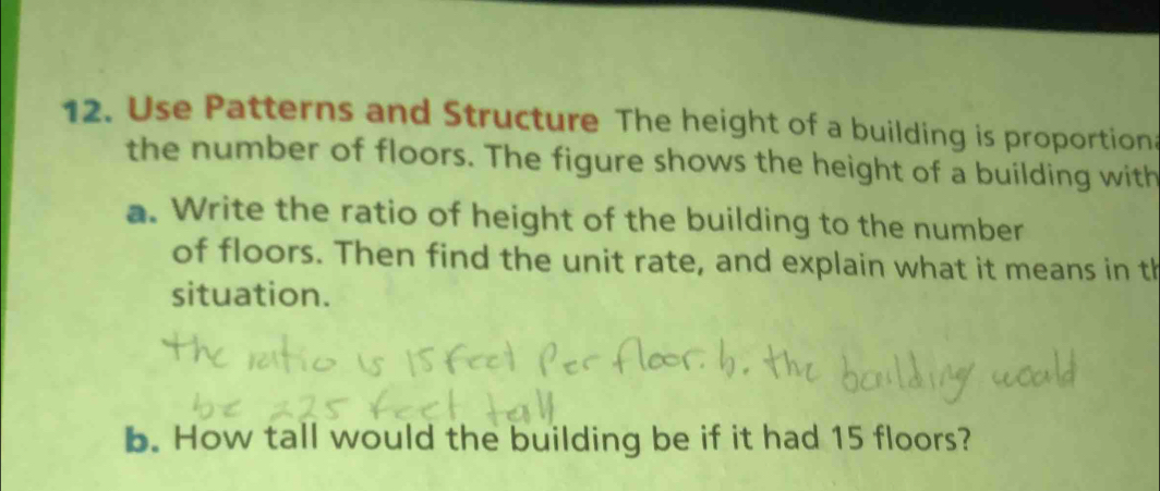 Use Patterns and Structure The height of a building is proportion 
the number of floors. The figure shows the height of a building with 
a. Write the ratio of height of the building to the number 
of floors. Then find the unit rate, and explain what it means in th 
situation. 
b. How tall would the building be if it had 15 floors?