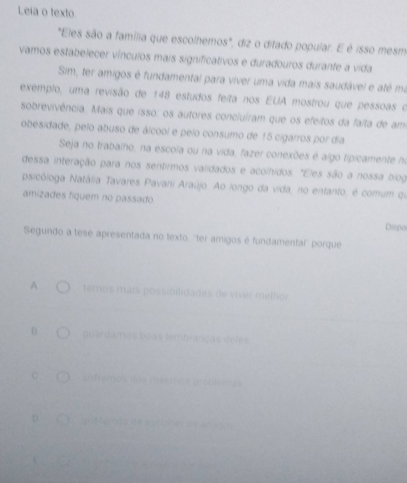 Leia o texto. 
"Eles são a família que escolhemos", diz o ditado popular. E é isso mesmo 
vamos estabelecer vínculos mais significativos e duradouros durante a vida 
Sim, ter amigos é fundamental para viver uma vida mais saudável e até ma 
exemplo, uma revisão de 148 estudos feita nos EUA mostrou que pessoas o 
sobrevivência. Mais que isso: os autores concluiram que os efeitos da faíta de am 
obesidade, pelo abuso de álcool e pelo consumo de 15 cigarros por dia 
Seja no trabalho, na escola ou na vida, fazer conexões é aigo tipicamente no 
dessa interação para nos sentirmos validados e acolhidos. "Eles são a nossa biog 
psicóloga Natália Tavares Pavani Araújo. Ao longo da vida, no entanto, é comum qu 
amízades fíquem no passado 
Dispo 
Segundo a tese apresentada no texto, ''ter amigos é fundamental' porque 
A temos maís possibilidades de víver melhor 
B 
guardamos boas lembranças deles 
ofreme Ds probleb tas