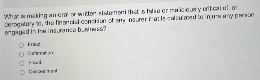 What is making an oral or written statement that is false or maliciously critical of, or
derogatory to, the financial condition of any insurer that is calculated to injure any person
engaged in the insurance business?
Fraud.
Defamation.
Fraud.
Concealment.