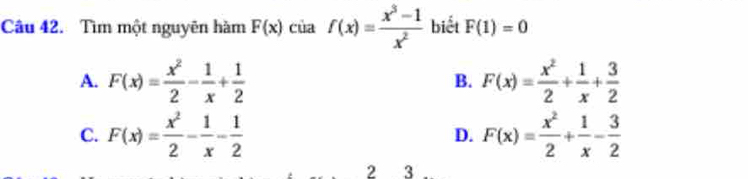 Tìm một nguyên hàm F(x) của f(x)= (x^3-1)/x^2  biết F(1)=0
A. F(x)= x^2/2 - 1/x + 1/2  F(x)= x^2/2 + 1/x + 3/2 
B.
C. F(x)= x^2/2 - 1/x - 1/2  F(x)= x^2/2 + 1/x - 3/2 
D.
2 3