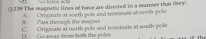 No force acts
Q.139 The magnetic lines of force are directed in a manner that they:
A. Originate at south pole and terminate at north pole
B. Pass through the magnet
C. Originate at north pole and terminate at south pole
D. Go away from both the poles