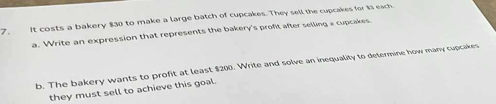 It costs a bakery $30 to make a large batch of cupcakes. They sell the cupcakes for $3 each. 
a. Write an expression that represents the bakery's profit after selling £ cupcakes. 
b. The bakery wants to profit at least $200. Write and solve an inequality to determine how many cupcakes 
they must sell to achieve this goal.