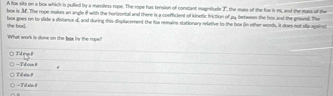 A fox sits on a box which is pulled by a massless rope. The rope has tension of constant magnitude T, the mass of the fox is m, and the mass of the
box is M. The rope makes an angle θ with the horizontal and there is a coefficient of kinetic friction of μ₂ between the box and the ground. The
box goes on to slide a distance d, and during this displacement the fox remains stationary relative to the box (in other words, it does not slip against
the bax).
What work is done on the box by the rope?
Td cos θ
-Tdcos θ
Tdsin θ
-Tdsin θ