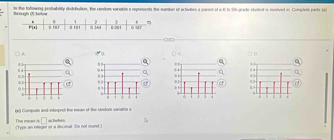 In the following probability distribution, the random variable x represents the number of activities a parent of a K to 5th-grade student is involved in. Complete parts (a)
through (f) below
A
B.
C
D.
   
(c) Compute and interpret the mean of the random variable x
The mean is □ activities
(Type an integer or a decimal. Do not round.)