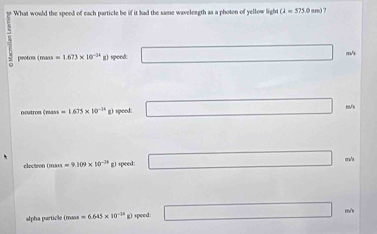 What would the speed of each particle be if it had the same wavelength as a photon of yellow light (lambda =575.0nm) ?
proton (mass =1.673* 10^(-24)g) speed: m/s
-3≤ x 
neutron (mass=1.675* 10^(-24)g) speed: m/s
electron (mass=9.109* 10^(-28) g) speed:
m/s
m/s
alpha particle (mass =6.645* 10^(-24)g) speed:
