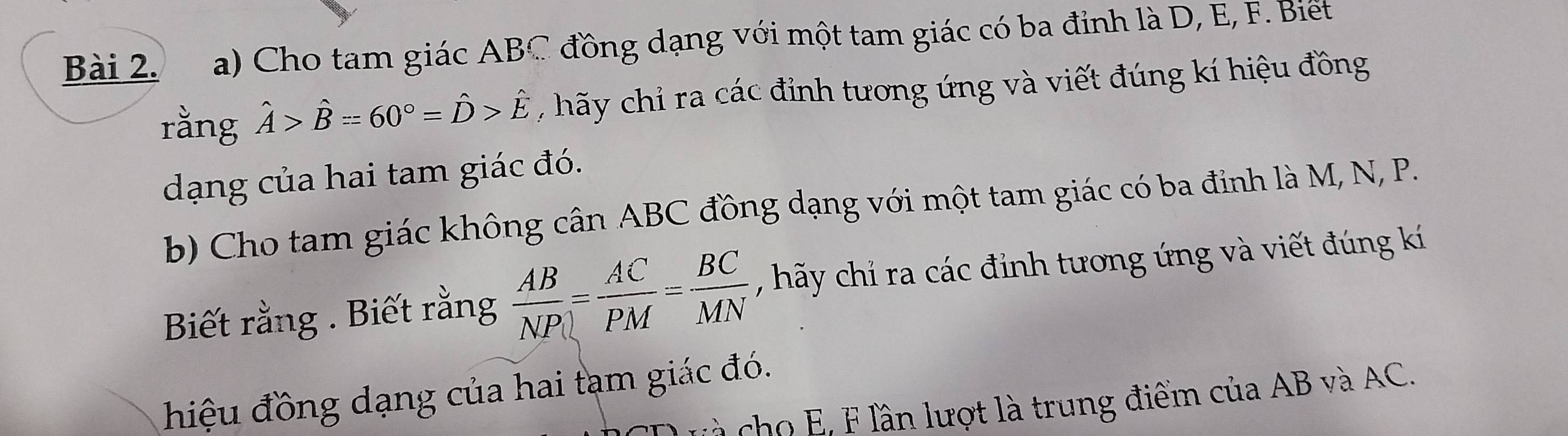 Cho tam giác ABC đồng dạng với một tam giác có ba đỉnh là D, E, F. Biết 
rằng hat A>hat B=60°=hat D>hat E , hãy chỉ ra các đỉnh tương ứng và viết đúng kí hiệu đồng 
dạng của hai tam giác đó. 
b) Cho tam giác không cân ABC đồng dạng với một tam giác có ba đỉnh là M, N, P. 
Biết rằng . Biết rằng  AB/NP = AC/PM = BC/MN  , hãy chỉ ra các đỉnh tương ứng và viết đúng kí 
hiệu đồng dạng của hai tạm giác đó. 
à cho E, F lần lượt là trung điểm của AB và AC.