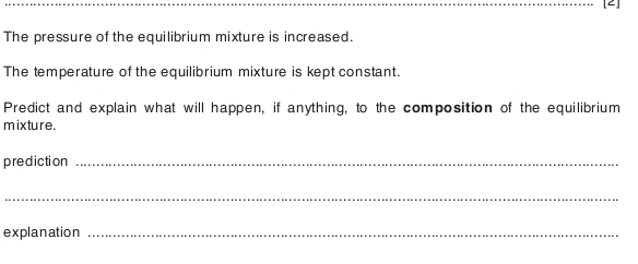 [2] 
The pressure of the equilibrium mixture is increased. 
The temperature of the equilibrium mixture is kept constant. 
Predict and explain what will happen, if anything, to the composition of the equilibrium 
mixture. 
prediction_ 
_ 
explanation_