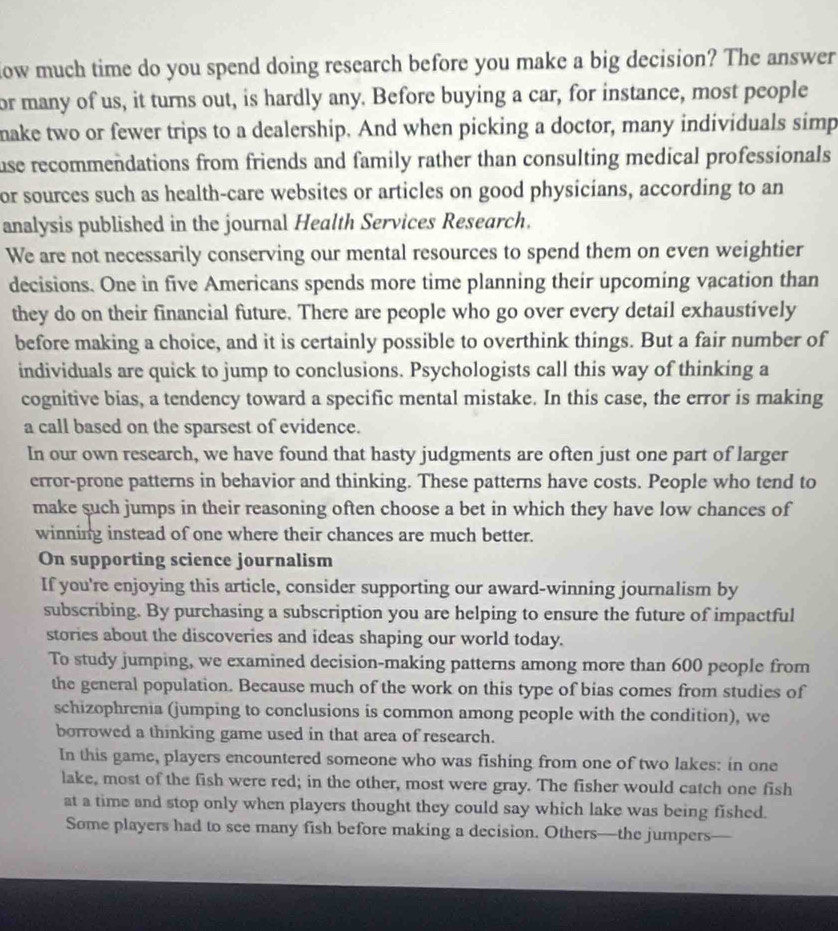 low much time do you spend doing research before you make a big decision? The answer 
or many of us, it turns out, is hardly any. Before buying a car, for instance, most people 
make two or fewer trips to a dealership. And when picking a doctor, many individuals simp 
use recommendations from friends and family rather than consulting medical professionals 
or sources such as health-care websites or articles on good physicians, according to an 
analysis published in the journal Health Services Research. 
We are not necessarily conserving our mental resources to spend them on even weightier 
decisions. One in five Americans spends more time planning their upcoming vacation than 
they do on their financial future. There are people who go over every detail exhaustively 
before making a choice, and it is certainly possible to overthink things. But a fair number of 
individuals are quick to jump to conclusions. Psychologists call this way of thinking a 
cognitive bias, a tendency toward a specific mental mistake. In this case, the error is making 
a call based on the sparsest of evidence. 
In our own research, we have found that hasty judgments are often just one part of larger 
error-prone patterns in behavior and thinking. These patterns have costs. People who tend to 
make such jumps in their reasoning often choose a bet in which they have low chances of 
winning instead of one where their chances are much better. 
On supporting science journalism 
If you're enjoying this article, consider supporting our award-winning journalism by 
subscribing. By purchasing a subscription you are helping to ensure the future of impactful 
stories about the discoveries and ideas shaping our world today. 
To study jumping, we examined decision-making patterns among more than 600 people from 
the general population. Because much of the work on this type of bias comes from studies of 
schizophrenia (jumping to conclusions is common among people with the condition), we 
borrowed a thinking game used in that area of research. 
In this game, players encountered someone who was fishing from one of two lakes: in one 
lake, most of the fish were red; in the other, most were gray. The fisher would catch one fish 
at a time and stop only when players thought they could say which lake was being fished. 
Some players had to see many fish before making a decision. Others—the jumpers