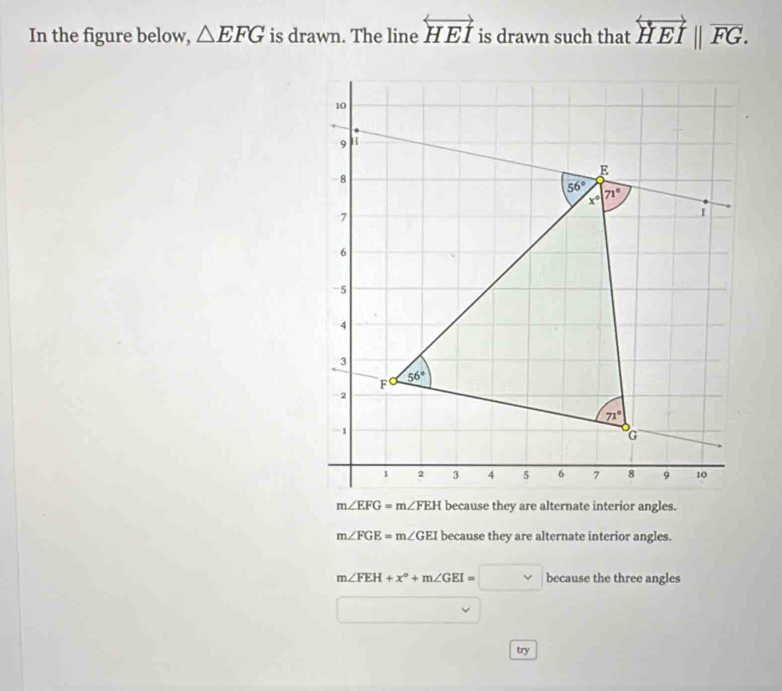 In the figure below, △ EFG is drawn. The line overleftrightarrow HEI is drawn such that overleftrightarrow HEI||overline FG.
m∠ FGE=m∠ GEI because they are alternate interior angles.
m∠ FEH+x°+m∠ GEI=□ because the three angles
try