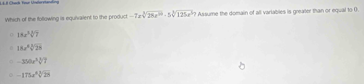 Check Your Understanding
Which of the following is equivalent to the product -7xsqrt[3](28x^(10))· 5sqrt[3](125x^5) ? Assume the domain of all variables is greater than or equal to 0.
18x^5sqrt[3](7)
18x^6sqrt[3](28)
-350x^5sqrt[3](7)
-175x^6sqrt[3](28)