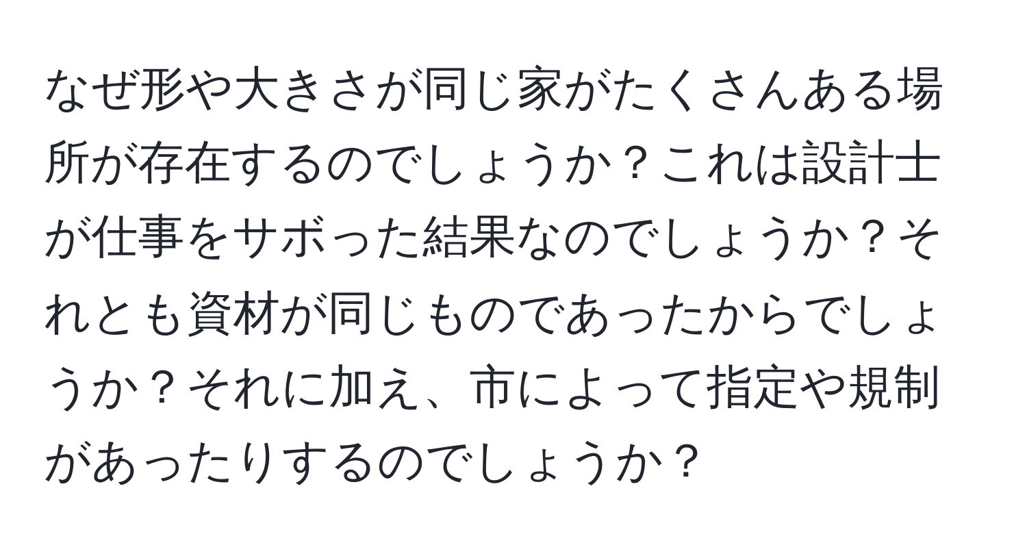 なぜ形や大きさが同じ家がたくさんある場所が存在するのでしょうか？これは設計士が仕事をサボった結果なのでしょうか？それとも資材が同じものであったからでしょうか？それに加え、市によって指定や規制があったりするのでしょうか？