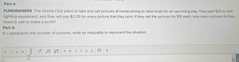 FUNDRAISERS The Drama Club plans to take and sell pictures at homecoming to raise funds for an upcoming play. They paid $25 to rent 
lighting equipment, and they will pay $2.55 for every picture that they print. If they sell the pictures for $10 each, how many pictures do they 
need to sell to make a profit? 
Part A 
If x represents the number of pictures, write an inequality to represent the situation. 
×  □ /□   0^0 sqrt(0) (0) π