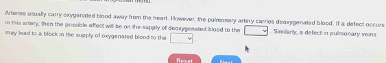 end . 
Arteries usually carry oxygenated blood away from the heart. However, the pulmonary artery carries deoxygenated blood. If a defect occurs 
in this artery, then the possible effect will be on the supply of deoxygenated blood to the □. Similarly, a defect in pulmonary veins 
may lead to a block in the supply of oxygenated blood to the □. 
Reset