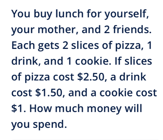 You buy lunch for yourself, 
your mother, and 2 friends. 
Each gets 2 slices of pizza, 1
drink, and 1 cookie. If slices 
of pizza cost $2.50, a drink 
cost $1.50, and a cookie cost
$1. How much money will 
you spend.