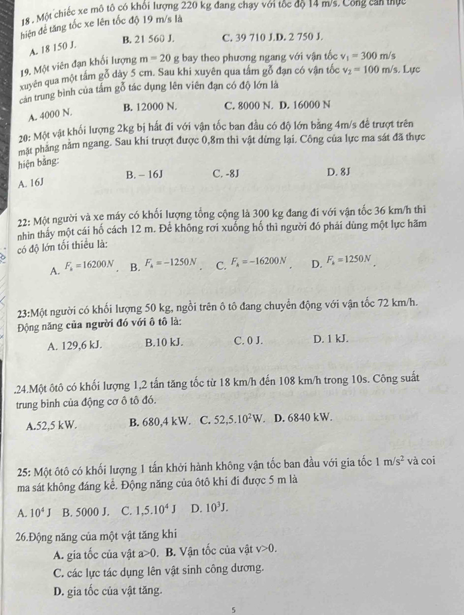 18 . Một chiếc xe mô tô có khối lượng 220 kg đang chạy với tốc độ 14 m/s. Cong can thực
hiệên đề tăng tốc xe lên tốc độ 19 m/s là
B. 21 560 J. C. 39 710 J.D. 2 750 J.
A. 18 150 J.
19. Một viên đạn khối lượng m=20 g bay theo phương ngang với vận tốc v_1=300m/s
xuyên qua một tấm gỗ dày 5 cm. Sau khi xuyên qua tấm gỗ đạn có vận tốc v_2=100m/s. Lực
cản trung bình của tấm gỗ tác dụng lên viên đạn có độ lớn là
B. 12000 N. C. 8000 N. D. 16000 N
A. 4000 N.
20: Một vật khối lượng 2kg bị hất đi với vận tốc ban đầu có độ lớn bằng 4m/s để trượt trên
mặt phẳng nằm ngang. Sau khi trượt được 0,8m thì vật dừng lại. Công của lực ma sát đã thực
hiện bằng:
B. - 16J C. -8J D. 8J
A. 16J
22: Một người và xe máy có khối lượng tổng cộng là 300 kg đang đi với vận tốc 36 km/h thì
nhìn thấy một cái hố cách 12 m. Để không rơi xuống hố thì người đó phải dùng một lực hãm
có độ lớn tối thiều là:
A. F_h=16200N B. F_h=-1250N C. F_h=-16200N D. F_h=1250N
23 3:Một người có khối lượng 50 kg, ngồi trên ô tô đang chuyển động với vận tốc 72 km/h.
Động năng của người đó với ô tô là:
A. 129,6 kJ. B.10 kJ. C. 0 J. D. 1 kJ.
.24.Một ôtô có khối lượng 1,2 tấn tăng tốc từ 18 km/h đến 108 km/h trong 10s. Công suất
trung bình của động cơ ô tô đó.
A.52,5 kW. B. 680,4 kW. C. 52,5.10^2W D. 6840 kW.
25: Một ôtô có khối lượng 1 tấn khởi hành không vận tốc ban đầu với gia tốc 1m/s^2 và coi
ma sát không đáng kể. Động năng của ôtô khi đi được 5 m là
A. 10^4J B. 5000 J. C. 1,5.10^4J D. 10^3J.
26.Động năng của một vật tăng khi
A. gia tốc của vật a>0. B. Vận tốc của vật v>0.
C. các lực tác dụng lên vật sinh công dương.
D. gia tốc của vật tăng.
5