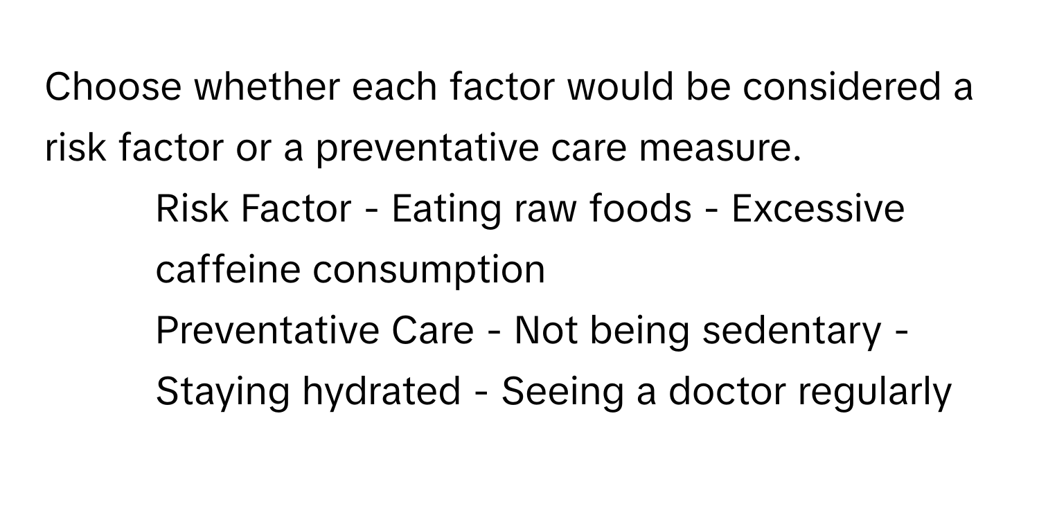 Choose whether each factor would be considered a risk factor or a preventative care measure.

1. Risk Factor - Eating raw foods - Excessive caffeine consumption
2. Preventative Care - Not being sedentary - Staying hydrated - Seeing a doctor regularly