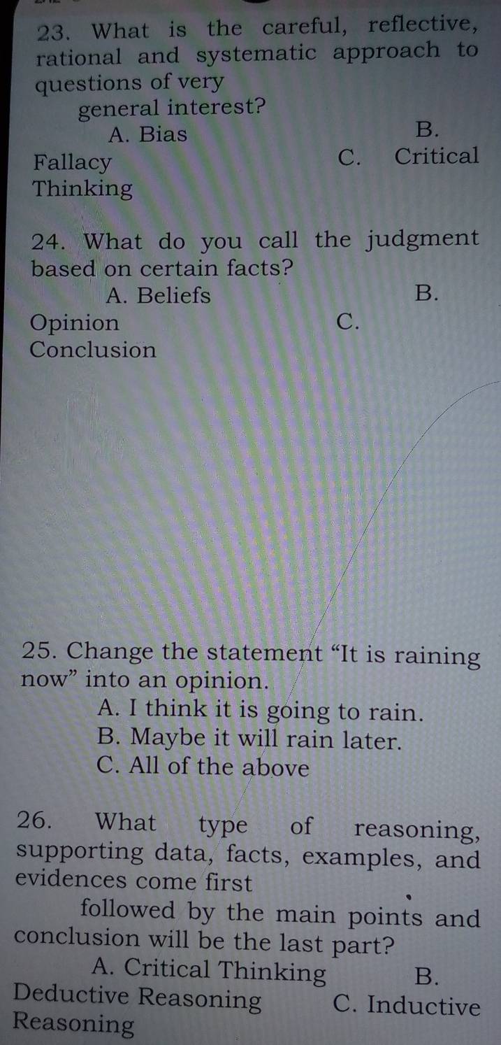 What is the careful, reflective,
rational and systematic approach to
questions of very
general interest?
A. Bias
B.
Fallacy C. Critical
Thinking
24. What do you call the judgment
based on certain facts?
A. Beliefs
B.
Opinion C.
Conclusion
25. Change the statement “It is raining
now” into an opinion.
A. I think it is going to rain.
B. Maybe it will rain later.
C. All of the above
26. What type of reasoning,
supporting data, facts, examples, and
evidences come first
followed by the main points and 
conclusion will be the last part?
A. Critical Thinking B.
Deductive Reasoning C. Inductive
Reasoning