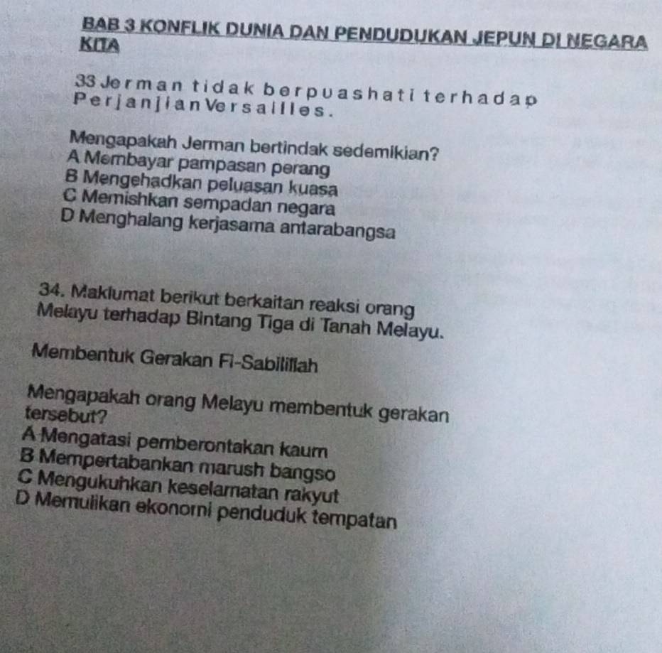 BAB 3 KONFLIK DUNIA DAN PENDUDUKAN JEPUN DI NEGARA
KITA
33 Je r m a n ti d a k b e r p u a s h a t i t e r h a d a p
P er j a n j i an Ve r s a l l l e s.
Mengapakah Jerman bertindak sedemikian?
A Membayar pampasan perang
B Mengehadkan peluasan kuasa
C Memishkan sempadan negara
D Menghalang kerjasama antarabangsa
34. Maklumat berikut berkaitan reaksi orang
Melayu terhadap Bintang Tiga di Tanah Melayu.
Membentuk Gerakan Fi-Sabilillah
Mengapakah orang Melayu membentuk gerakan
tersebut?
A Mengatasi pemberontakan kaum
B Mempertabankan marush bangso
C Mengukuhkan keselamatan rakyut
D Memulikan ekonorni penduduk tempatan