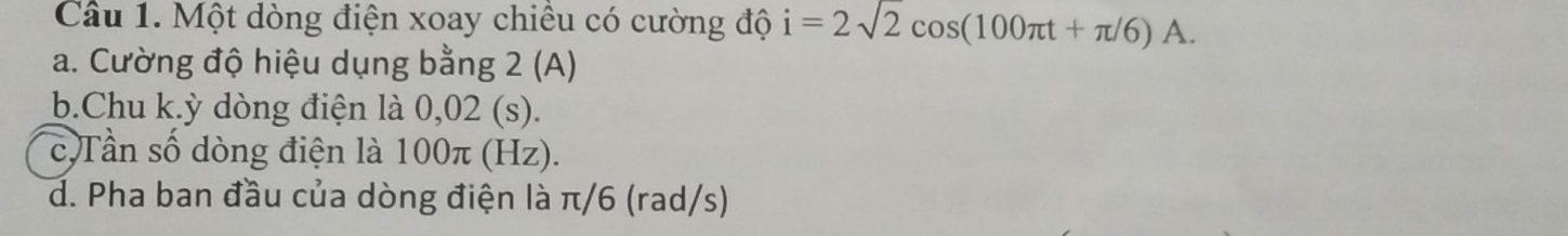 Một dòng điện xoay chiều có cường độ i=2sqrt(2)cos (100π t+π /6)A.
a. Cường độ hiệu dụng bằng 2 (A)
b.Chu k. ỳ dòng điện là 0,02 (s).
c Tần số dòng điện là 100π (Hz).
d. Pha ban đầu của dòng điện là π/6 (rad/s)