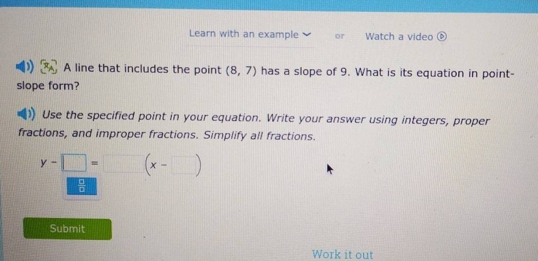 Learn with an example or Watch a video ⓑ 
A line that includes the point (8,7) has a slope of 9. What is its equation in point- 
slope form? 
Use the specified point in your equation. Write your answer using integers, proper 
fractions, and improper fractions. Simplify all fractions.
y-□ =□ (x-□ )
 □ /□  
Submit 
Work it out