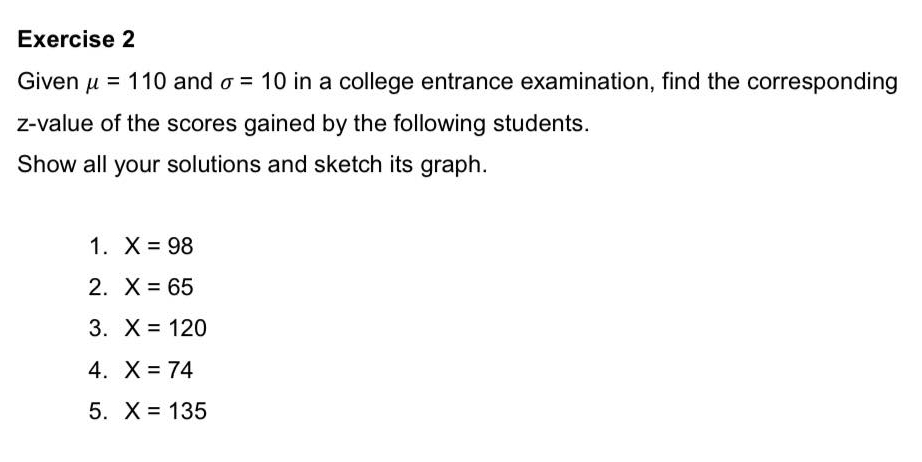 Given mu =110 and sigma =10 in a college entrance examination, find the corresponding 
z-value of the scores gained by the following students. 
Show all your solutions and sketch its graph. 
1. X=98
2. X=65
3. X=120
4. X=74
5. X=135