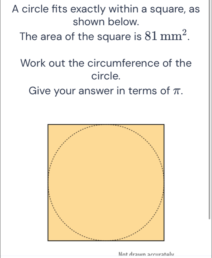 A circle fits exactly within a square, as 
shown below. 
The area of the square is 81mm^2. 
Work out the circumference of the 
circle. 
Give your answer in terms of π. 
Not drawn accuratoly