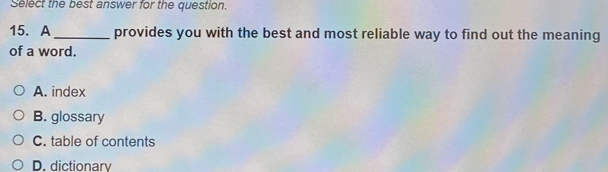 Select the best answer for the question.
15. A_ provides you with the best and most reliable way to find out the meaning
of a word.
A. index
B. glossary
C. table of contents
D. dictionary