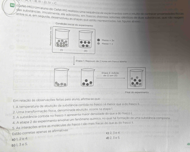 A;Ⅱ- B;Ⅲ - D;Ⅳ - C
(Cefet-MG) Um aluno do Cefet-MG realizou uma sequência de experimentos com o intuito de conhecer propnedades físical
das substâncias, inicialmente, ele adicionou, em frascos distintos, volumes idênticos de duas substâncias, que não reagem
entre si, e, em seguida, desenvolveu as etapas que estão representadas nasguras abaixo.
Etapa 1: Repouso de 2 horas em frasco aberto
Etapa 2: Adição de (l) em (III)
Final do experimento
Em relação às observações feitas pelo aluno, afirma-se que:
1. A temperatura de ebulição da substância contida no frasco I é menor que a do frasco II.
2. Uma transformação física, denominada ebulição, ocorre na etapa 1.
3. A substância contida no frasco II apresenta maior densidade do que a do frasco I.
4. A etapa 2 do experimento envolve um fenômeno químico, no qual há formação de uma substância composta.
5. As interações entre as moléculas do frasco I são mais fracas do que as do frasco II.
Estão corretas apenas as afirmativas
c) 2, 3 e 4.
a) 1, 2 e 4.
d) 2, 3 e 5.
b) 1, 3 e 5. 4