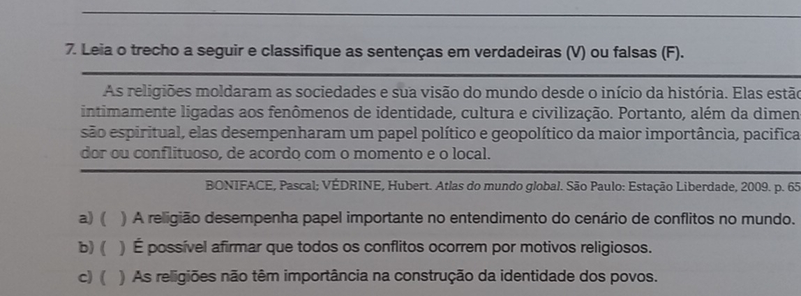 Leia o trecho a seguir e classifique as sentenças em verdadeiras (V) ou falsas (F).
As religiões moldaram as sociedades e sua visão do mundo desde o início da história. Elas estão
intimamente ligadas aos fenômenos de identidade, cultura e civilização. Portanto, além da dimen
são espiritual, elas desempenharam um papel político e geopolítico da maior importância, pacifica
dor ou conflituoso, de acordo com o momento e o local.
BONIFACE, Pascal; VÉDRINE, Hubert. Atlas do mundo global. São Paulo: Estação Liberdade, 2009. p. 65
a) ( ) A religião desempenha papel importante no entendimento do cenário de conflitos no mundo.
b) ( ) É possível afirmar que todos os conflitos ocorrem por motivos religiosos.
c) ( ) As religiões não têm importância na construção da identidade dos povos.