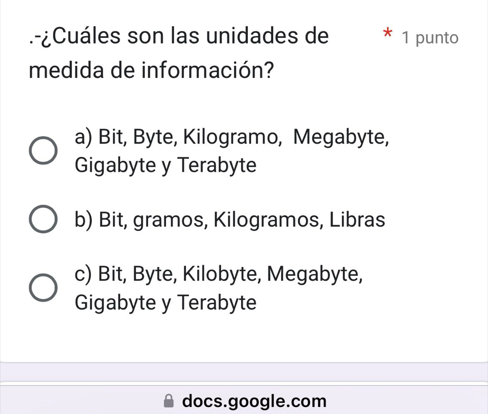 .-¿Cuáles son las unidades de * 1 punto
medida de información?
a) Bit, Byte, Kilogramo, Megabyte,
Gigabyte y Terabyte
b) Bit, gramos, Kilogramos, Libras
c) Bit, Byte, Kilobyte, Megabyte,
Gigabyte y Terabyte
docs.google.com