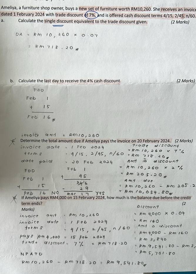 Ameliya, a furniture shop owner, buys a new set of furniture worth RM10,260. She receives an invoice 
dated 1 February 2024 with trade discount of 7%, and is offered cash discount terms 4/15, 2/45, n/60. 
a. Calculate the single discount equivalent to the trade discount given. (2 Marks) 
b. Calculate the last day to receive the 4% cash discount. (2 Marks) 
Determine the total amount due if Ameliya pays the invoice on 20 February 2024. (2 Marks) 
d. If Ameliya pays RM4,000 on 15 February 2024, how much is the balance due before the credit 
term ends? (2 
Marks)