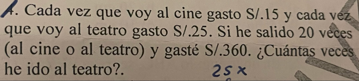 Cada vez que voy al cine gasto S/.15 y cada vez 
que voy al teatro gasto S/.25. Si he salido 20 veces 
(al cine o al teatro) y gasté S/.360. ¿Cuántas veces 
he ido al teatro?.