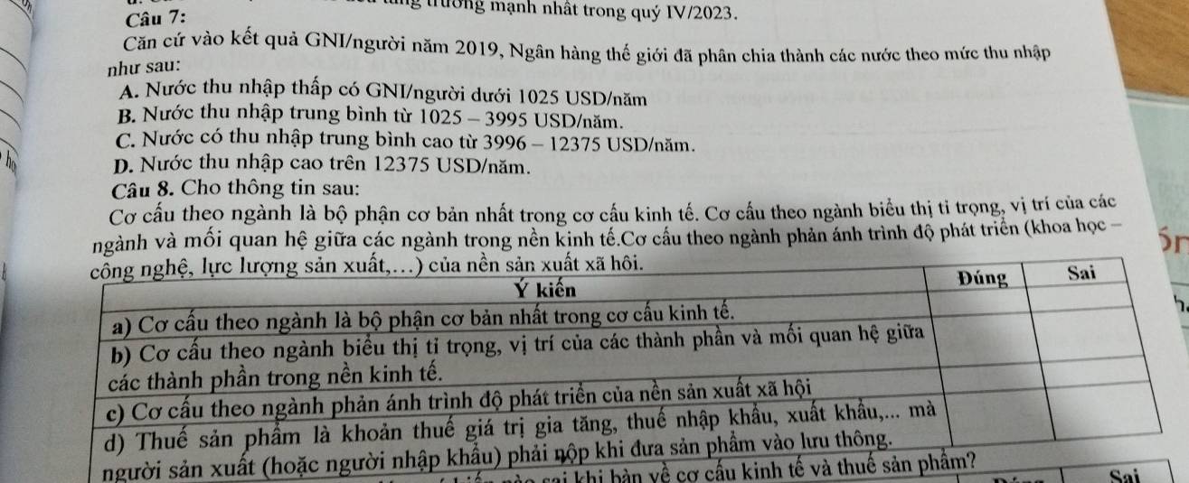 ng trường mạnh nhất trong quý IV/2023.
Căn cứ vào kết quả GNI/người năm 2019, Ngân hàng thế giới đã phân chia thành các nước theo mức thu nhập
như sau:
A. Nước thu nhập thấp có GNI/người dưới 1025 USD /năm
B. Nước thu nhập trung bình từ 1025 - 3995 USD /năm.
C. Nước có thu nhập trung bình cao từ 3996 - 12375 USD/năm.
D. Nước thu nhập cao trên 12375 USD /năm.
Câu 8. Cho thông tin sau:
Cơ cấu theo ngành là bộ phận cơ bản nhất trong cơ cấu kinh tế. Cơ cầu theo ngành biểu thị tỉ trọng, vị trí của các
ngành và mối quan hệ giữa các ngành trong nền kinh tế.Cơ cầu theo ngành phản ánh trình độ phát triển (khoa học - Sr
5
ng
khi bàn yề cơ cấ
Sai