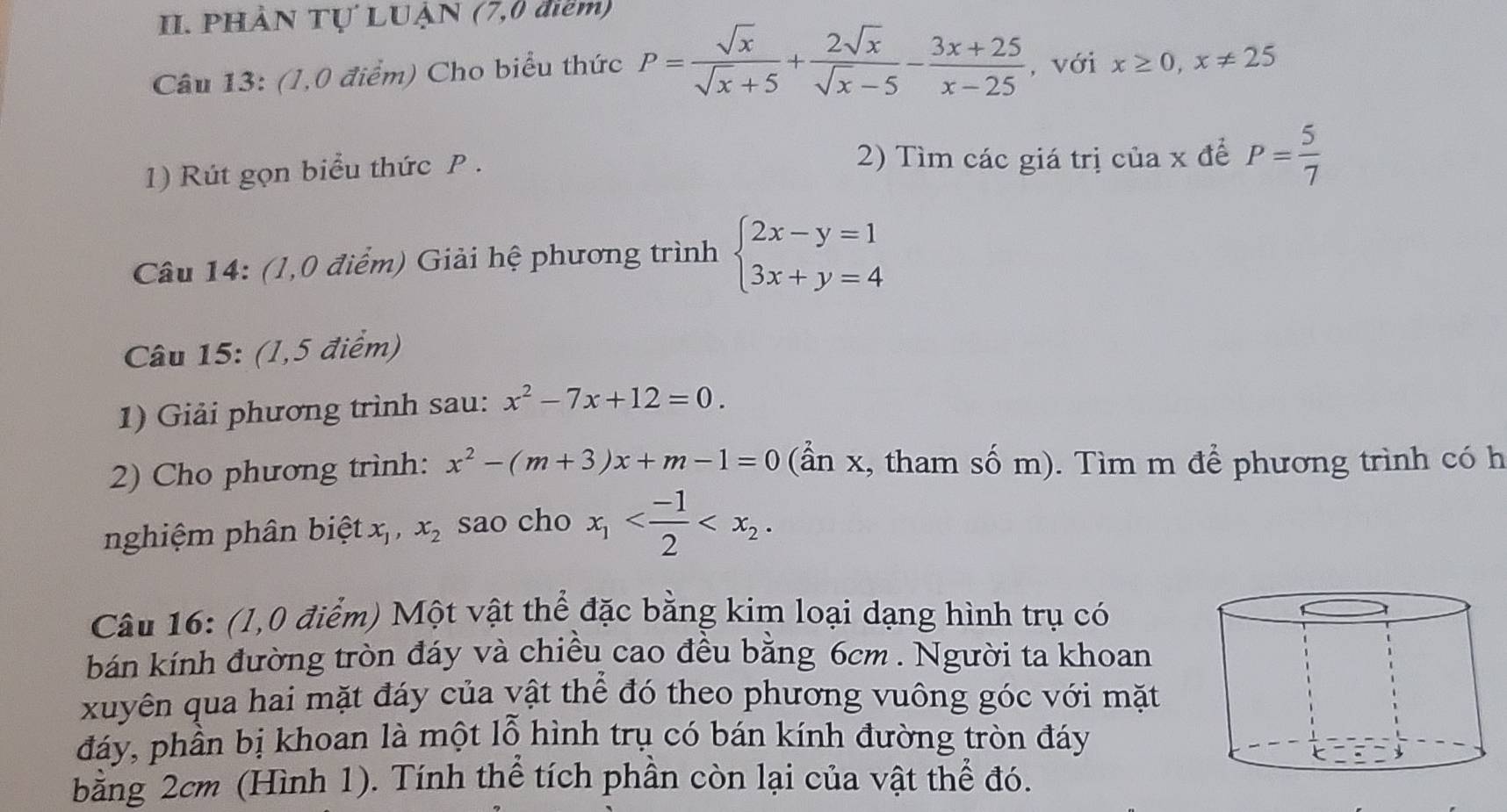 PHÀN Tự LUẠN (7,0 điểm) 
Câu 13: (1,0 điểm) Cho biểu thức P= sqrt(x)/sqrt(x)+5 + 2sqrt(x)/sqrt(x)-5 - (3x+25)/x-25  , với x≥ 0, x!= 25
1) Rút gọn biểu thức P. 2) Tìm các giá trị của x để P= 5/7 
Câu 14: (1,0 điểm) Giải hệ phương trình beginarrayl 2x-y=1 3x+y=4endarray.
Câu 15: (1,5 điểm) 
1) Giải phương trình sau: x^2-7x+12=0. 
2) Cho phương trình: x^2-(m+3)x+m-1=0 (ẩn x, tham số m). Tìm m để phương trình có h 
nghiệm phân biệt. x_1, x_2 sao cho x_1 . 
Câu 16: (1,0 điểm) Một vật thể đặc bằng kim loại dạng hình trụ có 
bán kính đường tròn đáy và chiều cao đều bằng 6cm. Người ta khoan 
xuyên qua hai mặt đáy của vật thể đó theo phương vuông góc với mặt 
đáy, phần bị khoan là một lỗ hình trụ có bán kính đường tròn đáy 
bằng 2cm (Hình 1). Tính thể tích phần còn lại của vật thể đó.