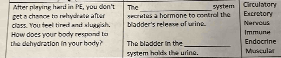 After playing hard in PE, you don't The _system Circulatory 
get a chance to rehydrate after secretes a hormone to control the Excretory 
class. You feel tired and sluggish. bladder's release of urine. Nervous 
How does your body respond to Immune 
the dehydration in your body? The bladder in the _Endocrine 
system holds the urine. Muscular