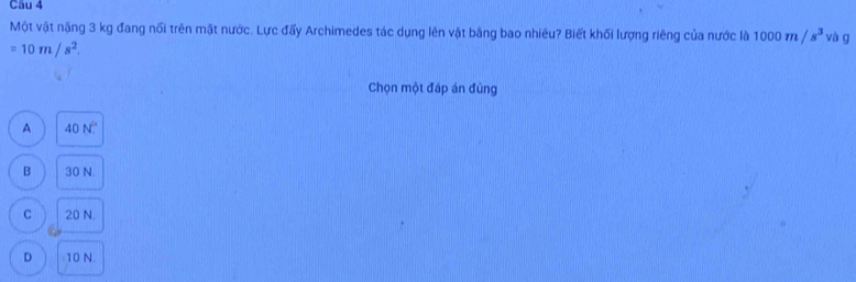 Một vật năng 3 kg đang nổi trên mặt nước. Lực đấy Archimedes tác dụng lên vật bằng bao nhiêu? Biết khối lượng riêng của nước là 1000m/s^3 và g
=10m/s^2. 
Chọn một đấp án đùng
A 40N°
B 30 N.
C 20 N.
D 10 N.