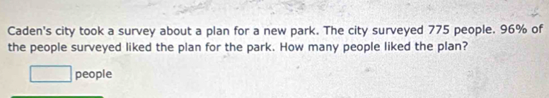 Caden's city took a survey about a plan for a new park. The city surveyed 775 people. 96% of 
the people surveyed liked the plan for the park. How many people liked the plan? 
_  people