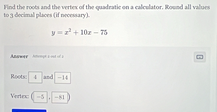 Find the roots and the vertex of the quadratic on a calculator. Round all values 
to 3 decimal places (if necessary).
y=x^2+10x-75
Answer Attempt 2 out of 2 
48 
Roots: 4 and -14
Vertex: ( -5 , -81