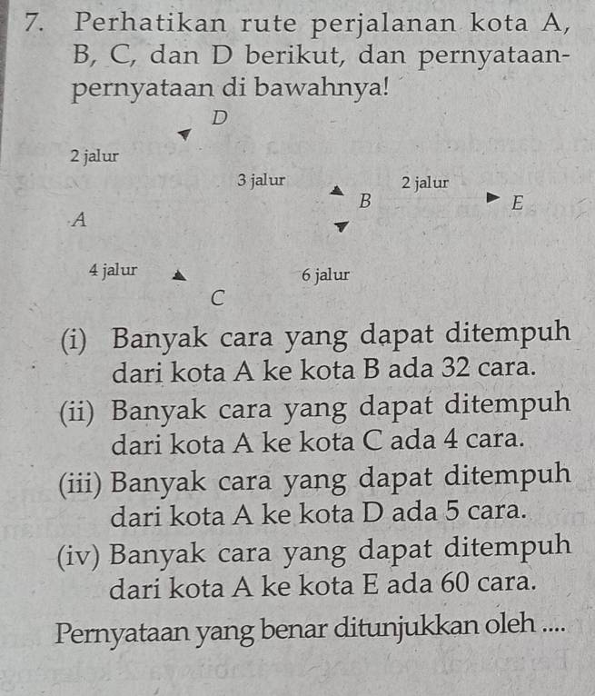 Perhatikan rute perjalanan kota A, 
B, C, dan D berikut, dan pernyataan- 
pernyataan di bawahnya! 
D
2 jalur
3 jalur 2 jalur 
B 
E 
A
4 jalur 6 jalur 
C 
(i) Banyak cara yang dapat ditempuh 
dari kota A ke kota B ada 32 cara. 
(ii) Banyak cara yang dapat ditempuh 
dari kota A ke kota C ada 4 cara. 
(iii) Banyak cara yang dapat ditempuh 
dari kota A ke kota D ada 5 cara. 
(iv) Banyak cara yang dapat ditempuh 
dari kota A ke kota E ada 60 cara. 
Pernyataan yang benar ditunjukkan oleh ....