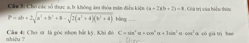 Cho các số thực a, b không âm thỏa mãn điều kiện (a+2)(b+2)=8. Giá trị của biểu thức
P=ab+2sqrt(a^2+b^2+8-sqrt 2(a^2+4)(b^2+4)) bằng .. 
Câu 4: Cho α là góc nhọn bắt kỳ. Khi đó C=sin^6alpha +cos^6alpha +3sin^2alpha · cos^2alpha có giá trị bao 
nhiêu ?