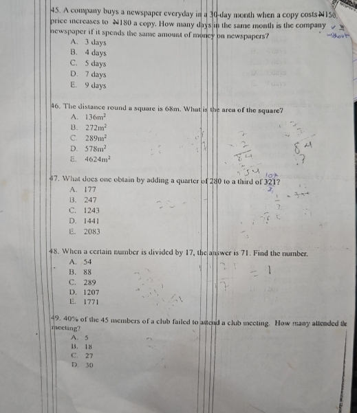A company buys a newspaper everyday in a 30-day month when a copy costs N150.
price increases to N180 a copy. How many days in the same month is the company
newspaper if it spends the same amount of money on newspapers?
A. 3 days
B. 4 days
C. 5 days
D. 7 days
E. 9 days
46. The distance round a square is 68m. What is the area of the square?
A. 136m^2
B. 272m^2
C. 289m^2
D. 578m^2
E. 4624m^2
47. What does one obtain by adding a quarter of 280 to a third of _ 321 ?
A. 177
B. 247
C. 1243
D. 1441
E. 2083
48. When a certain number is divided by 17, the answer is 71. Find the number.
A. 54
B. 88
C. 289
D. 1207
E. 1771
49. 40% of the 45 members of a club failed to attend a club meeting. How many attended the
mecting?
A. 5
B. 18
C. 27
D. 30