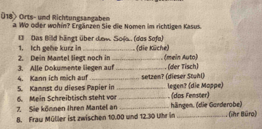 Ü18> Orts- und Richtungsangaben 
a Wo oder wohin? Ergänzen Sie die Nomen im richtigen Kasus. 
D Das Bild hängt über dew Sofa.. (das Sofa) 
1. Ich gehe kurz in _(die Küche) 
2. Dein Mantel liegt noch in _(mein Auto) 
3. Alle Dokumente liegen auf_ (der Tisch) 
4. Kann ich mich auf _setzen? (dieser Stuhl) 
5. Kannst du dieses Papier in _legen? (die Mappe) 
6. Mein Schreibtisch steht vor _(das Fenster) 
7. Sie können Ihren Mantel an _hängen. (die Garderobe) 
8. Frau Müller ist zwischen 10.00 und 12.30 Uhr in _(ihr Büro)