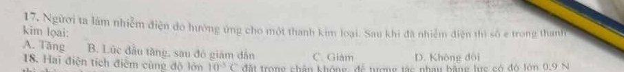 Người ta làm nhiễm điện do hưởng ứng cho một thanh kim loại. Sau khi đã nhiễm điện thì số e trong thanh
kim lọai:
A. Tăng B. Lúc đầu tăng, sau đó giám dân C. Giám D. Không dòi
18. Hai điện tích điểm cùng độ lớn 10^(-3)C đất trong chân không, để tượng tác nhau bằng lực có đô lớn 0.9 N