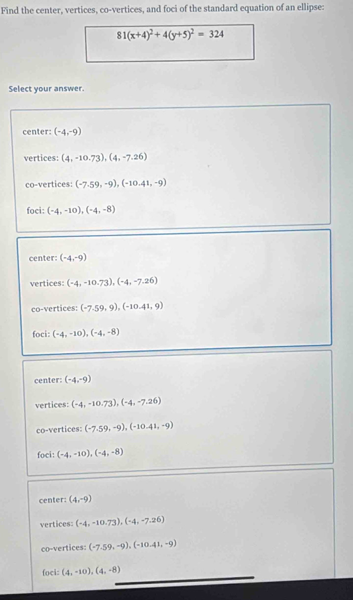 Find the center, vertices, co-vertices, and foci of the standard equation of an ellipse:
81(x+4)^2+4(y+5)^2=324
Select your answer.
center: (-4,-9)
vertices: (4,-10.73), (4,-7.26)
co-vertices: (-7.59,-9), (-10.41,-9)
foci: (-4,-10), (-4,-8)
center: (-4,-9)
vertices: (-4,-10.73), (-4,-7.26)
co-vertices: (-7.59,9),(-10.41,9)
foci: (-4,-10), (-4,-8)
center: (-4,-9)
vertices: (-4,-10.73), (-4,-7.26)
co-vertices: (-7.59,-9),(-10.41,-9)
foci: (-4,-10), (-4,-8)
center: (4,-9)
vertices: (-4,-10.73), (-4,-7.26)
co-vertices: (-7.59,-9),(-10.41,-9)
foci: (4,-10), (4,-8)