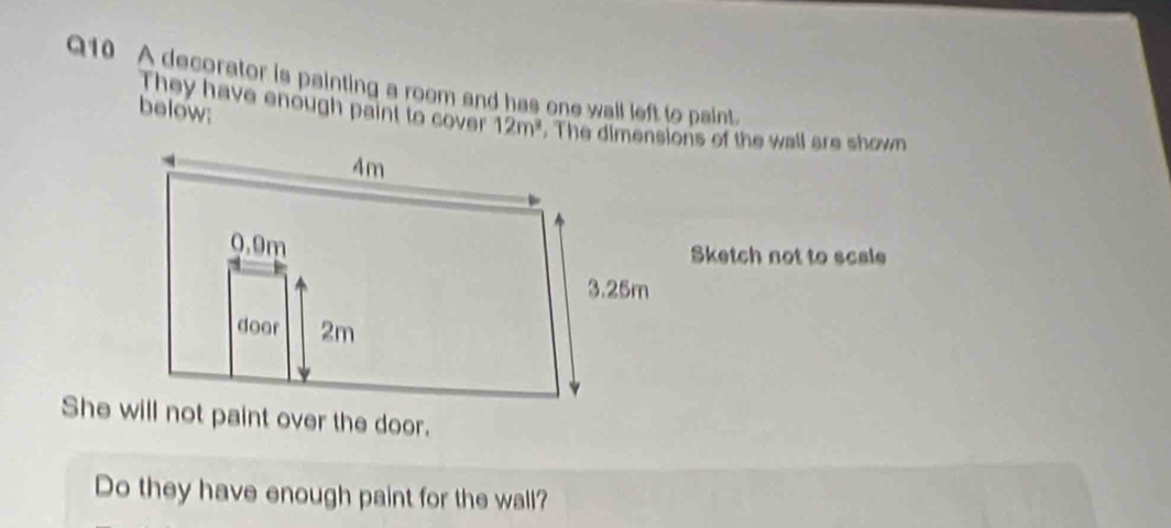 A decorator is painting a room and has one wall left to paint. 
below: 
They have enough paint to cover 12m^3. The dimensions of the wall are shown 
Sketch not to scale 
She will not paint over the door. 
Do they have enough paint for the wall?