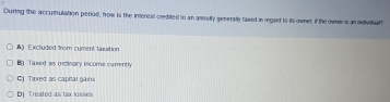 During the accumulation period, how is the irrercsl credited to an ansuity generaily raxed in regaid to its owner, if the owneri an individuall
A) Excluded from cument tasstion
B Tared ws orcinary income curently
C) Taxed as capital gair
Bj Treated as tax losses