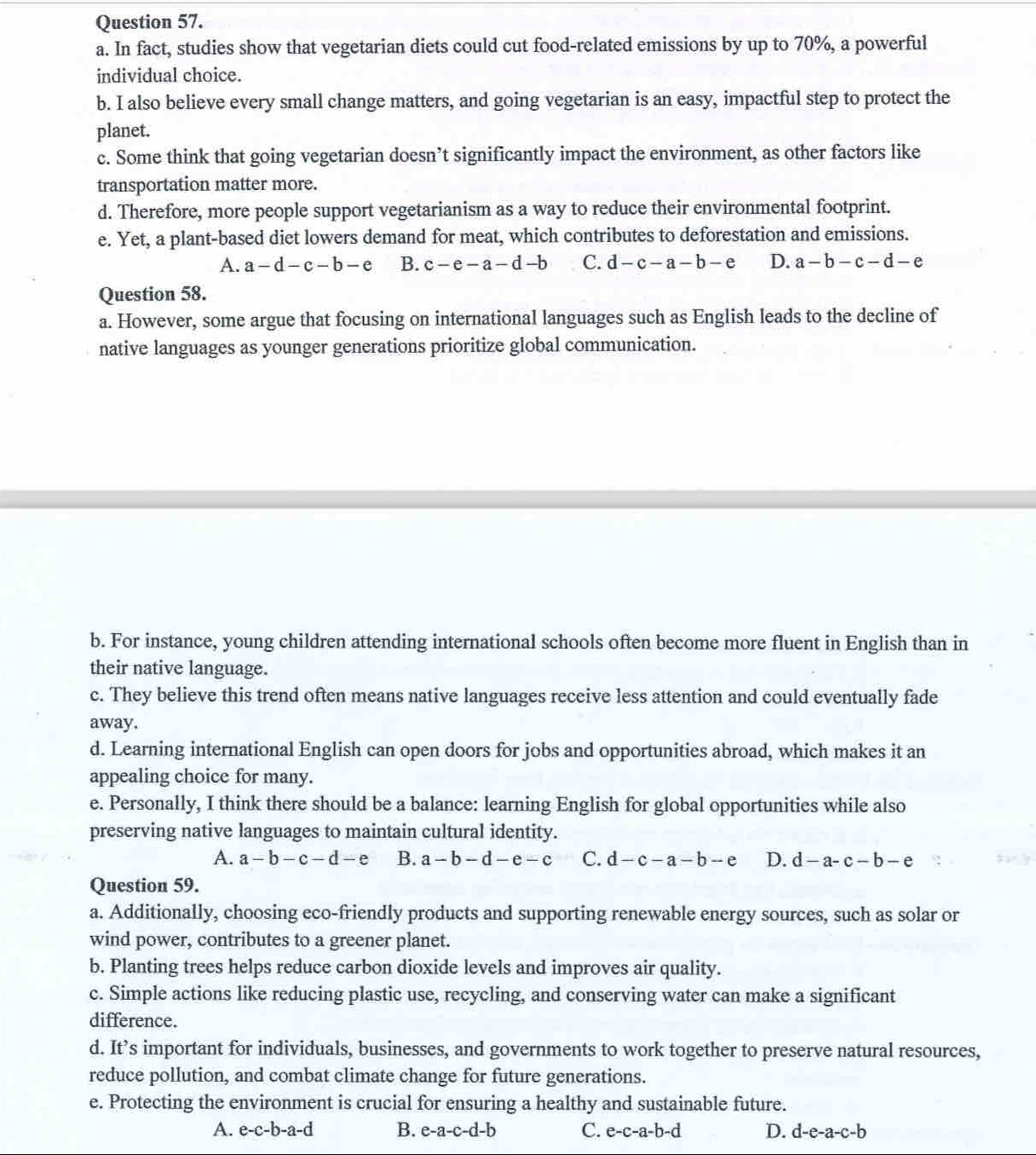 In fact, studies show that vegetarian diets could cut food-related emissions by up to 70%, a powerful
individual choice.
b. I also believe every small change matters, and going vegetarian is an easy, impactful step to protect the
planet.
c. Some think that going vegetarian doesn’t significantly impact the environment, as other factors like
transportation matter more.
d. Therefore, more people support vegetarianism as a way to reduce their environmental footprint.
e. Yet, a plant-based diet lowers demand for meat, which contributes to deforestation and emissions.
A. a-d-c-b-e B. c-e-a-d-b C. d-c-a-b-e D. a-b-c-d-e
Question 58.
a. However, some argue that focusing on international languages such as English leads to the decline of
native languages as younger generations prioritize global communication.
b. For instance, young children attending international schools often become more fluent in English than in
their native language.
c. They believe this trend often means native languages receive less attention and could eventually fade
away.
d. Learning international English can open doors for jobs and opportunities abroad, which makes it an
appealing choice for many.
e. Personally, I think there should be a balance: learning English for global opportunities while also
preserving native languages to maintain cultural identity.
A. a-b-c-d-e B. a-b-d-e-c C. d-c-a-b-e D. d-a-c-b-e
Question 59.
a. Additionally, choosing eco-friendly products and supporting renewable energy sources, such as solar or
wind power, contributes to a greener planet.
b. Planting trees helps reduce carbon dioxide levels and improves air quality.
c. Simple actions like reducing plastic use, recycling, and conserving water can make a significant
difference.
d. It’s important for individuals, businesses, and governments to work together to preserve natural resources,
reduce pollution, and combat climate change for future generations.
e. Protecting the environment is crucial for ensuring a healthy and sustainable future.
A. e-c-b-a-d B. e-a-c-d-b C. e-c-a-b-d D. d-e-a-c-b