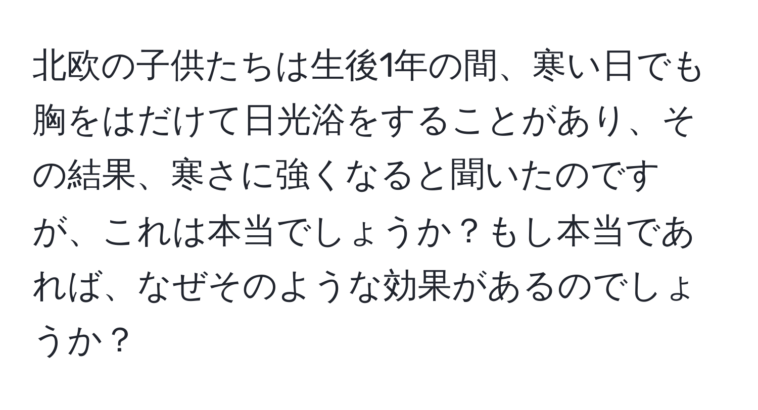 北欧の子供たちは生後1年の間、寒い日でも胸をはだけて日光浴をすることがあり、その結果、寒さに強くなると聞いたのですが、これは本当でしょうか？もし本当であれば、なぜそのような効果があるのでしょうか？