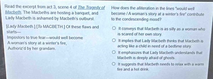 Read the excerpt from act 3, scene 4 of The Tragedy of How does the alliteration in the lines "would well
Macbeth. The Macbeths are hosting a banquet, and become / A woman's story at a winter's fire" contribute
Lady Macbeth is ashamed by Macbeth's outburst. to the condescending mood?
[Lady Macbeth.] [To MACBETH.] OI these flaws and It conveys that Macbeth is as silly as a woman who
starts is scared of her own story.
Impostors to true fear—would well become
It implies that Lady Macbeth thinks that Macbeth is
A woman's story at a winter's fire, acting like a child in need of a bedtime story.
Authoriz'd by her grandam.
It emphasizes that Lady Macbeth understands that
Macbeth is deeply afraid of ghosts
It suggests that Macbeth needs to relax with a warm
fire and a hot drink